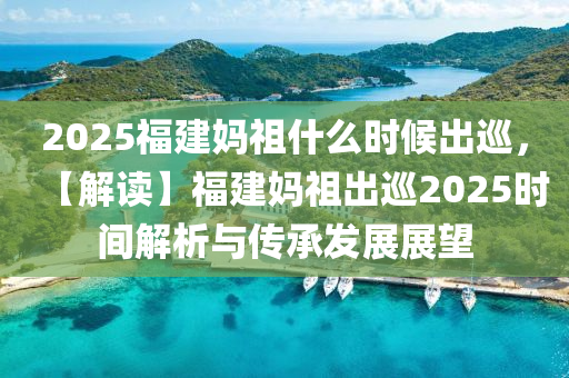 2025福建媽祖什么時候出巡，【解讀】福建媽祖出巡2025時間解析與傳承發(fā)展展望