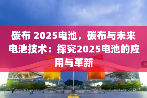 碳布 2025電池，碳布與未來電池技術(shù)：探究2025電池的應(yīng)用與革新