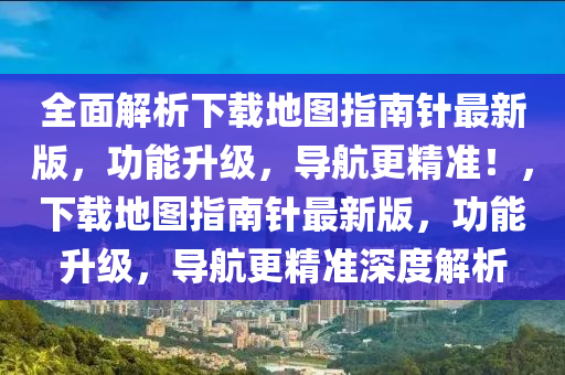 全面解析下載地圖指南針最新版，功能升級，導航更精準！，下載地圖指南針最新版，功能升級，導航更精準深度解析