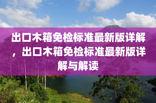 出口木箱免檢標準最新版詳解，出口木箱免檢標準最新版詳解與解讀