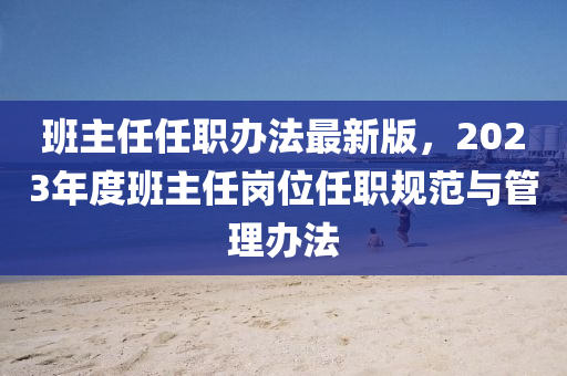 班主任任職辦法最新版，2023年度班主任崗位任職規(guī)范與管理辦法