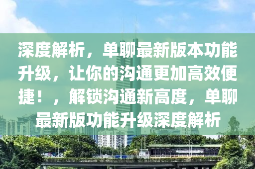 深度解析，單聊最新版本功能升級，讓你的溝通更加高效便捷！，解鎖溝通新高度，單聊最新版功能升級深度解析