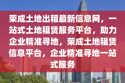 榮成土地出租最新信息網(wǎng)，一站式土地租賃服務平臺，助力企業(yè)精準尋地，榮成土地租賃信息平臺，企業(yè)精準尋地一站式服務