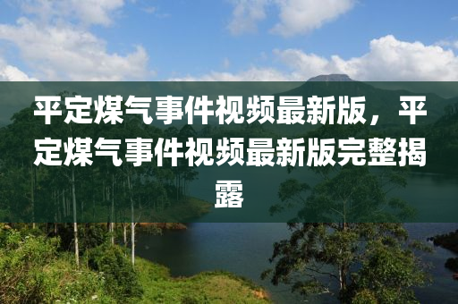 平定煤氣事件視頻最新版，平定煤氣事件視頻最新版完整揭露