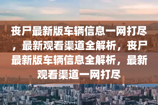 喪尸最新版車輛信息一網(wǎng)打盡，最新觀看渠道全解析，喪尸最新版車輛信息全解析，最新觀看渠道一網(wǎng)打盡