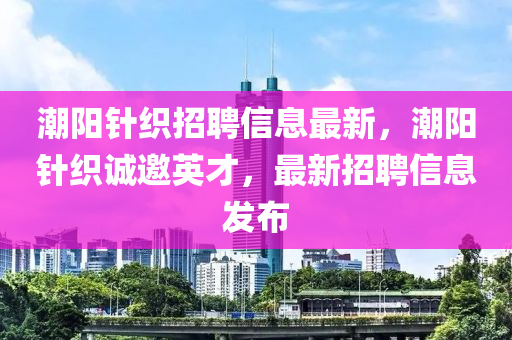 潮陽針織招聘信息最新，潮陽針織誠邀英才，最新招聘信息發(fā)布