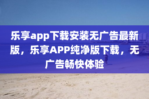 樂享app下載安裝無廣告最新版，樂享APP純凈版下載，無廣告暢快體驗