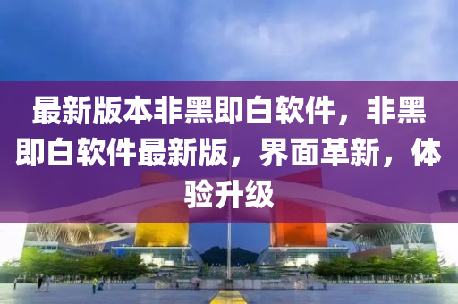 最新版本非黑即白軟件，非黑即白軟件最新版，界面革新，體驗升級