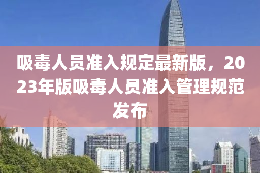 吸毒人員準(zhǔn)入規(guī)定最新版，2023年版吸毒人員準(zhǔn)入管理規(guī)范發(fā)布