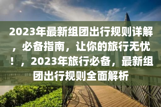 2023年最新組團(tuán)出行規(guī)則詳解，必備指南，讓你的旅行無(wú)憂！，2023年旅行必備，最新組團(tuán)出行規(guī)則全面解析