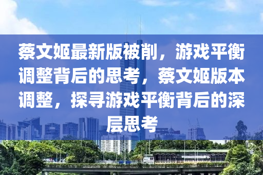 蔡文姬最新版被削，游戲平衡調整背后的思考，蔡文姬版本調整，探尋游戲平衡背后的深層思考