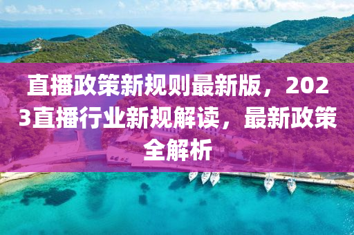 直播政策新規(guī)則最新版，2023直播行業(yè)新規(guī)解讀，最新政策全解析