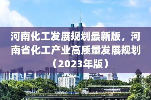 河南化工發(fā)展規(guī)劃最新版，河南省化工產(chǎn)業(yè)高質(zhì)量發(fā)展規(guī)劃（2023年版）