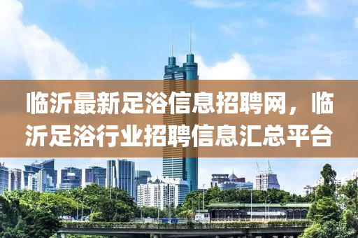 臨沂最新足浴信息招聘網(wǎng)，臨沂足浴行業(yè)招聘信息匯總平臺(tái)