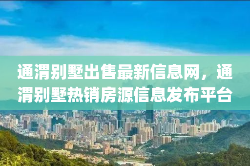 通渭別墅出售最新信息網(wǎng)，通渭別墅熱銷房源信息發(fā)布平臺(tái)