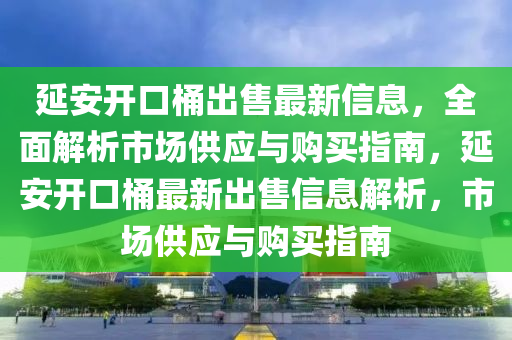 延安開口桶出售最新信息，全面解析市場供應(yīng)與購買指南，延安開口桶最新出售信息解析，市場供應(yīng)與購買指南