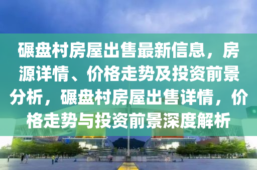 碾盤村房屋出售最新信息，房源詳情、價格走勢及投資前景分析，碾盤村房屋出售詳情，價格走勢與投資前景深度解析