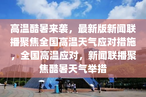 高溫酷暑來(lái)襲，最新版新聞聯(lián)播聚焦全國(guó)高溫天氣應(yīng)對(duì)措施，全國(guó)高溫應(yīng)對(duì)，新聞聯(lián)播聚焦酷暑天氣舉措