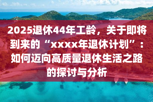 2025退休44年工齡，關(guān)于即將到來的“xxxx年退休計(jì)劃”：如何邁向高質(zhì)量退休生活之路的探討與分析