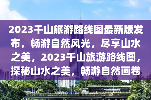 2023千山旅游路線圖最新版發(fā)布，暢游自然風(fēng)光，盡享山水之美，2023千山旅游路線圖，探秘山水之美，暢游自然畫卷