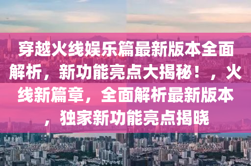 穿越火線娛樂篇最新版本全面解析，新功能亮點大揭秘！，火線新篇章，全面解析最新版本，獨家新功能亮點揭曉