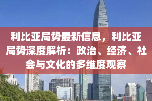 利比亞局勢最新信息，利比亞局勢深度解析：政治、經(jīng)濟、社會與文化的多維度觀察