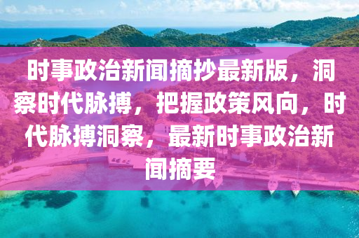 時事政治新聞摘抄最新版，洞察時代脈搏，把握政策風向，時代脈搏洞察，最新時事政治新聞摘要