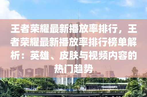 王者榮耀最新播放率排行，王者榮耀最新播放率排行榜單解析：英雄、皮膚與視頻內(nèi)容的熱門趨勢