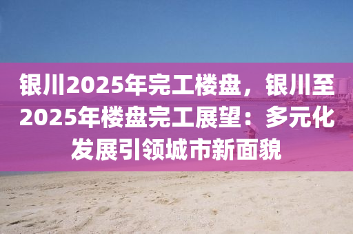 銀川2025年完工樓盤，銀川至2025年樓盤完工展望：多元化發(fā)展引領(lǐng)城市新面貌