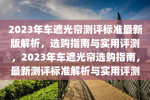 2023年車遮光簾測(cè)評(píng)標(biāo)準(zhǔn)最新版解析，選購(gòu)指南與實(shí)用評(píng)測(cè)，2023年車遮光簾選購(gòu)指南，最新測(cè)評(píng)標(biāo)準(zhǔn)解析與實(shí)用評(píng)測(cè)