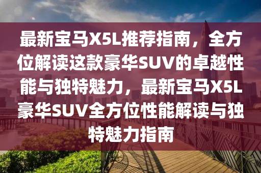 最新寶馬X5L推薦指南，全方位解讀這款豪華SUV的卓越性能與獨(dú)特魅力，最新寶馬X5L豪華SUV全方位性能解讀與獨(dú)特魅力指南