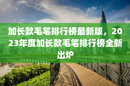 加長(zhǎng)款毛筆排行榜最新版，2023年度加長(zhǎng)款毛筆排行榜全新出爐