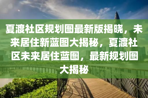 夏渡社區(qū)規(guī)劃圖最新版揭曉，未來居住新藍圖大揭秘，夏渡社區(qū)未來居住藍圖，最新規(guī)劃圖大揭秘