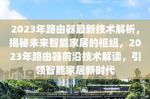 2023年路由器最新技術(shù)解析，揭秘未來智能家居的樞紐，2023年路由器前沿技術(shù)解讀，引領(lǐng)智能家居新時(shí)代