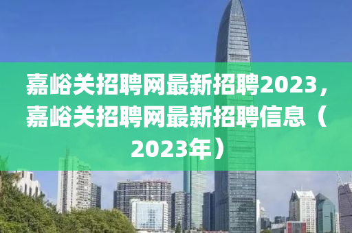 嘉峪關(guān)招聘網(wǎng)最新招聘2023，嘉峪關(guān)招聘網(wǎng)最新招聘信息（2023年）