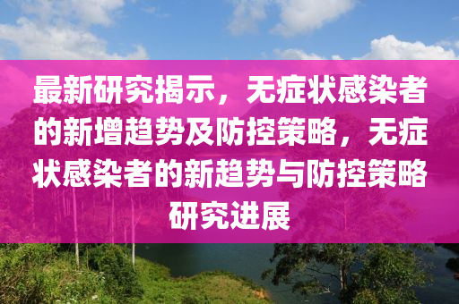 最新研究揭示，無癥狀感染者的新增趨勢(shì)及防控策略，無癥狀感染者的新趨勢(shì)與防控策略研究進(jìn)展