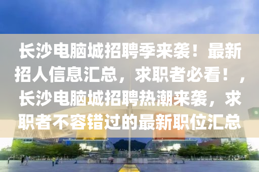 長沙電腦城招聘季來襲！最新招人信息匯總，求職者必看！，長沙電腦城招聘熱潮來襲，求職者不容錯過的最新職位匯總