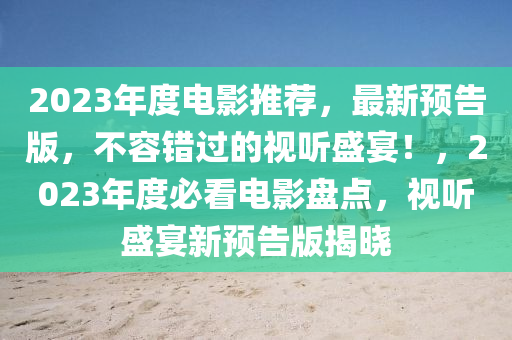 2023年度電影推薦，最新預(yù)告版，不容錯過的視聽盛宴！，2023年度必看電影盤點，視聽盛宴新預(yù)告版揭曉