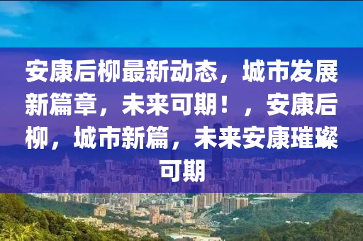 安康后柳最新動態(tài)，城市發(fā)展新篇章，未來可期！，安康后柳，城市新篇，未來安康璀璨可期