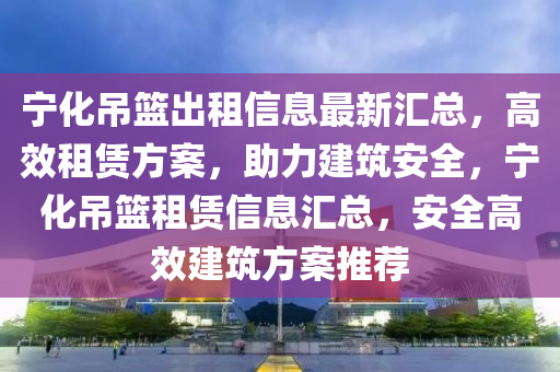 寧化吊籃出租信息最新匯總，高效租賃方案，助力建筑安全，寧化吊籃租賃信息匯總，安全高效建筑方案推薦