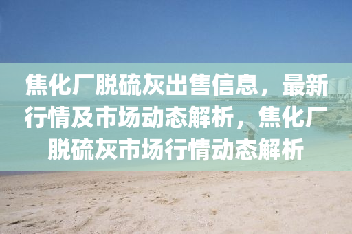 焦化廠脫硫灰出售信息，最新行情及市場動態(tài)解析，焦化廠脫硫灰市場行情動態(tài)解析