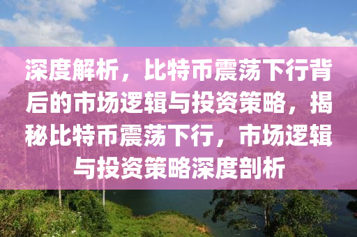 深度解析，比特幣震蕩下行背后的市場邏輯與投資策略，揭秘比特幣震蕩下行，市場邏輯與投資策略深度剖析