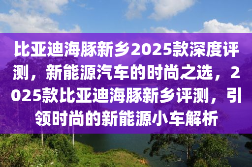 比亞迪海豚新鄉(xiāng)2025款深度評(píng)測(cè)，新能源汽車的時(shí)尚之選，2025款比亞迪海豚新鄉(xiāng)評(píng)測(cè)，引領(lǐng)時(shí)尚的新能源小車解析