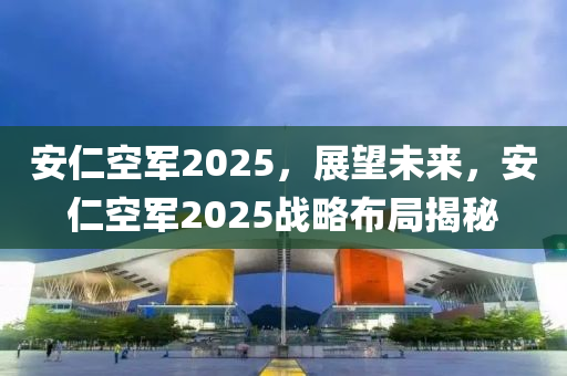 安仁空軍2025，展望未來，安仁空軍2025戰(zhàn)略布局揭秘