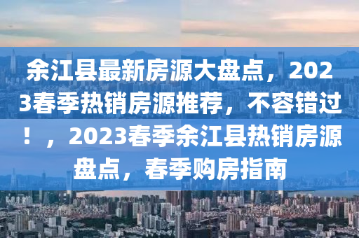 余江縣最新房源大盤(pán)點(diǎn)，2023春季熱銷房源推薦，不容錯(cuò)過(guò)！，2023春季余江縣熱銷房源盤(pán)點(diǎn)，春季購(gòu)房指南