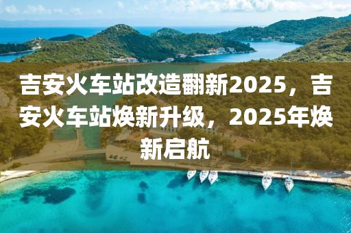 吉安火車站改造翻新2025，吉安火車站煥新升級，2025年煥新啟航