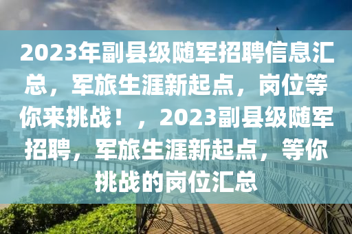 2023年副縣級隨軍招聘信息匯總，軍旅生涯新起點(diǎn)，崗位等你來挑戰(zhàn)！，2023副縣級隨軍招聘，軍旅生涯新起點(diǎn)，等你挑戰(zhàn)的崗位匯總