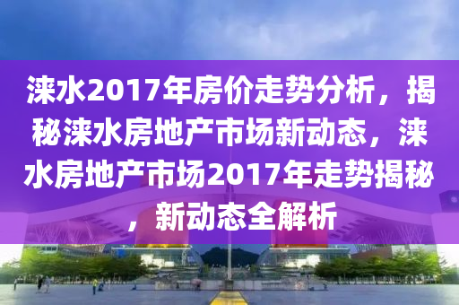 淶水2017年房價走勢分析，揭秘淶水房地產(chǎn)市場新動態(tài)，淶水房地產(chǎn)市場2017年走勢揭秘，新動態(tài)全解析