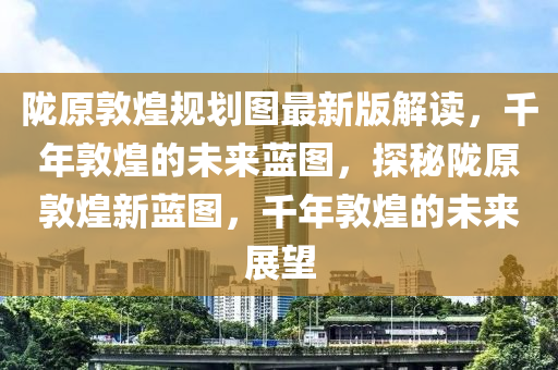 隴原敦煌規(guī)劃圖最新版解讀，千年敦煌的未來藍(lán)圖，探秘隴原敦煌新藍(lán)圖，千年敦煌的未來展望