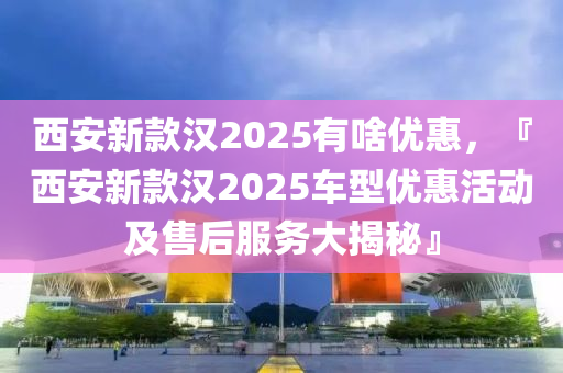 西安新款漢2025有啥優(yōu)惠，『西安新款漢2025車型優(yōu)惠活動及售后服務(wù)大揭秘』